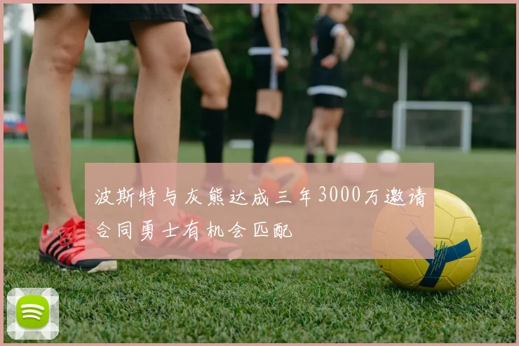 波斯特与灰熊达成三年3000万邀请合同勇士有机会匹配