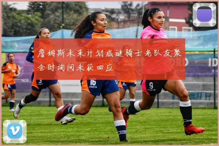 詹姆斯未来计划成谜骑士老队友聚会时询问未获回应