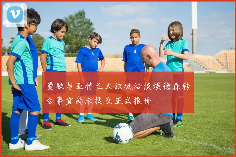 曼联与亚特兰大积极洽谈埃德森转会事宜尚未提交正式报价