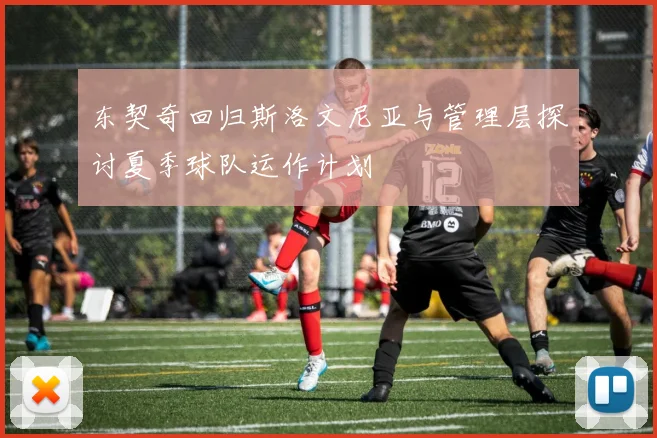 东契奇回归斯洛文尼亚与管理层探讨夏季球队运作计划