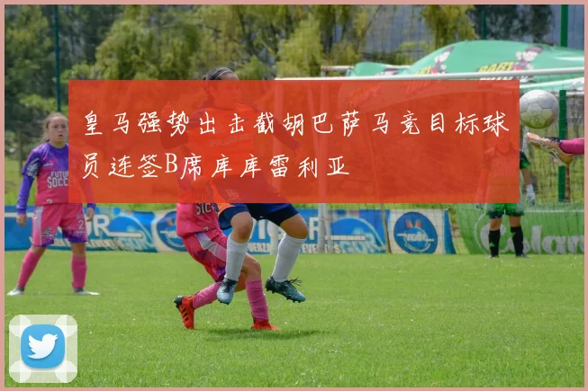 皇马强势出击截胡巴萨马竞目标球员连签B席库库雷利亚