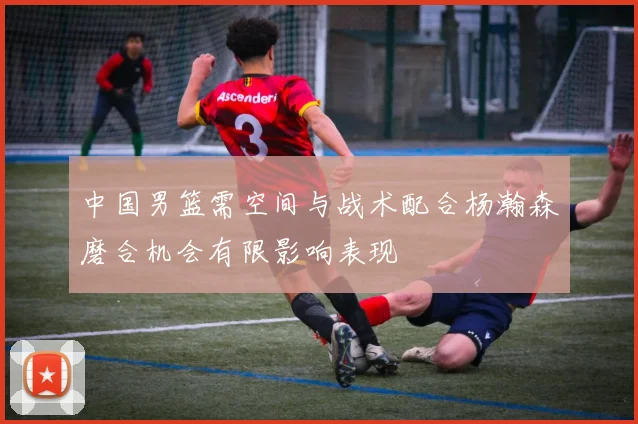 中国男篮需空间与战术配合杨瀚森磨合机会有限影响表现