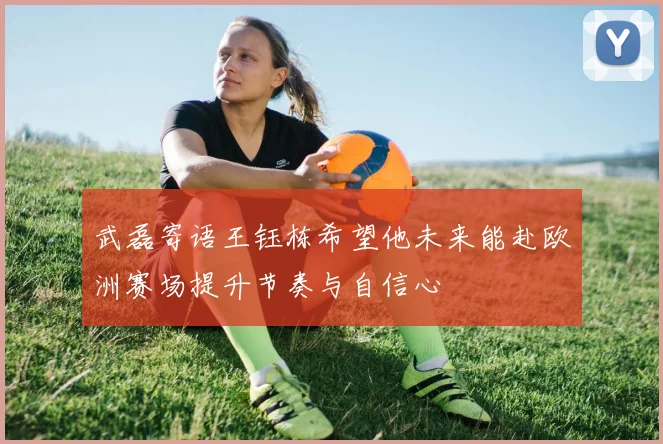 武磊寄语王钰栋希望他未来能赴欧洲赛场提升节奏与自信心