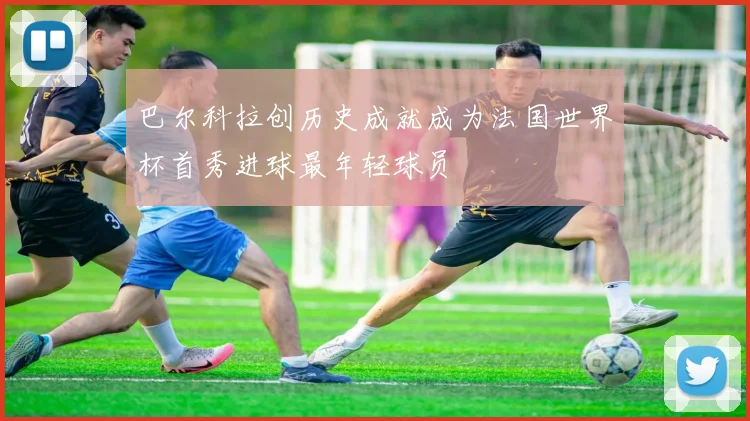 巴尔科拉创历史成就成为法国世界杯首秀进球最年轻球员