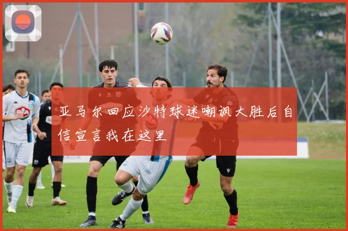 亚马尔回应沙特球迷嘲讽大胜后自信宣言我在这里