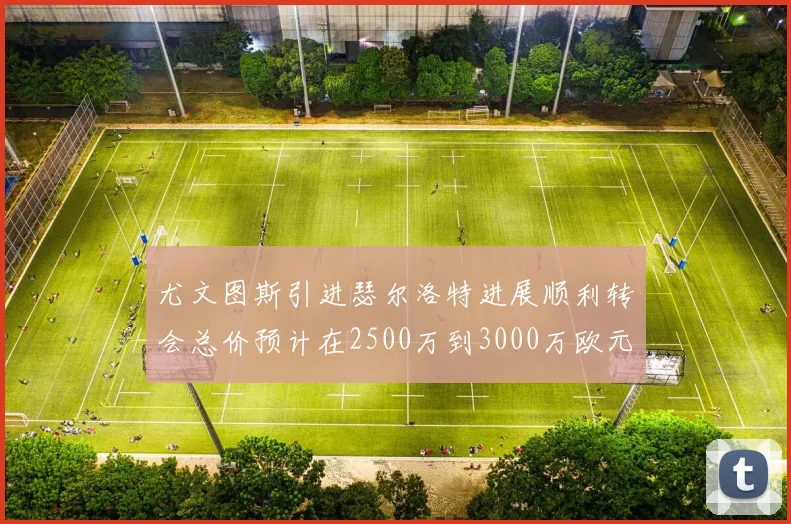尤文图斯引进瑟尔洛特进展顺利转会总价预计在2500万到3000万欧元之间