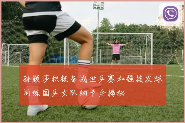 孙颖莎积极备战世乒赛加强接发球训练国乒女队细节全揭秘