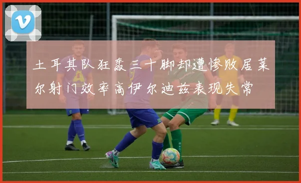 土耳其队狂轰三十脚却遭惨败居莱尔射门效率高伊尔迪兹表现失常