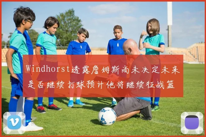 Windhorst透露詹姆斯尚未决定未来是否继续打球预计他将继续征战篮球赛场