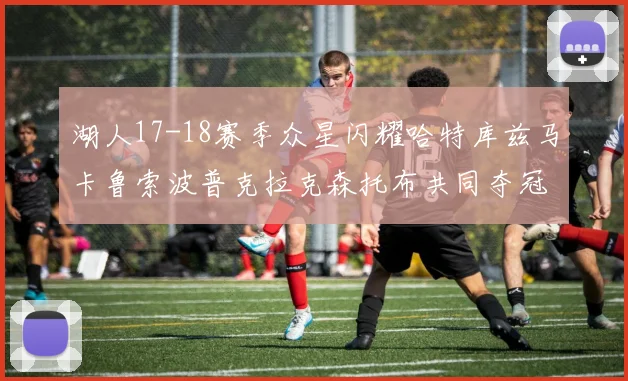 湖人17-18赛季众星闪耀哈特库兹马卡鲁索波普克拉克森托布共同夺冠的辉煌时刻