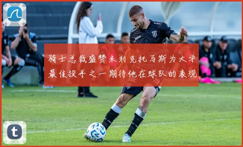 骑士总裁盛赞米利克托马斯为大学最佳投手之一期待他在球队的表现