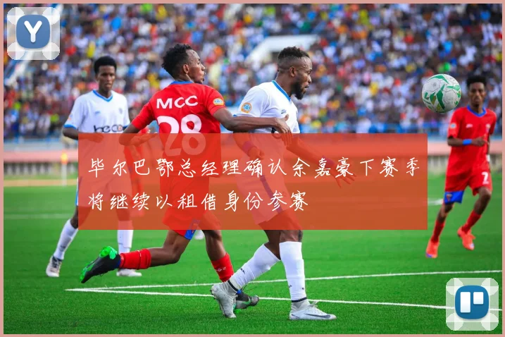 毕尔巴鄂总经理确认余嘉豪下赛季将继续以租借身份参赛