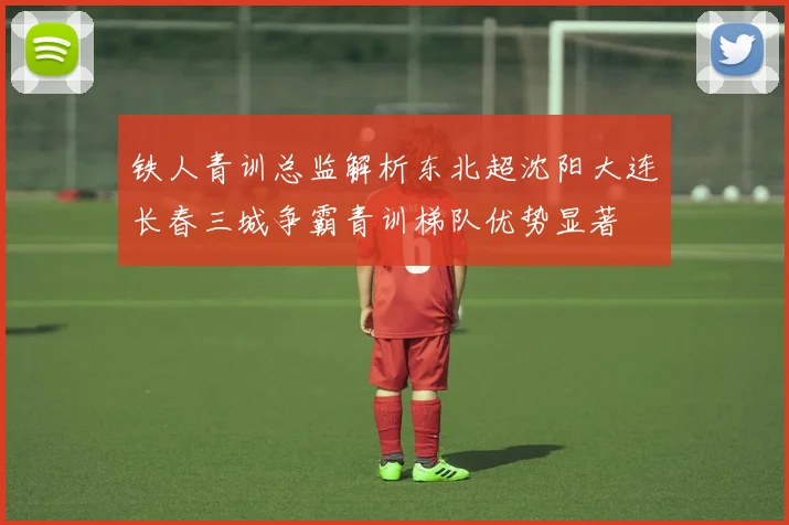 铁人青训总监解析东北超沈阳大连长春三城争霸青训梯队优势显著