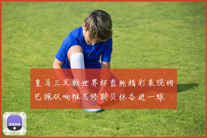 皇马三叉戟世界杯首轮精彩表现姆巴佩双响维尼修斯贝林各进一球