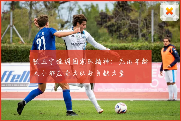 张玉宁强调国家队精神：无论年龄大小都应全力以赴贡献力量