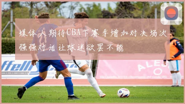 媒体人期待CBA下赛季增加对决场次强强对话让球迷欲罢不能