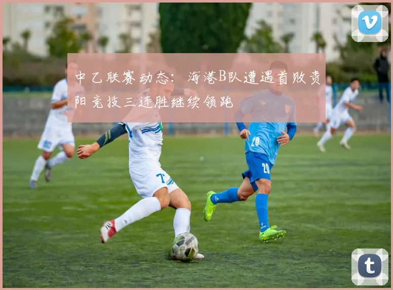 中乙联赛动态：海港B队遭遇首败贵阳竞技三连胜继续领跑