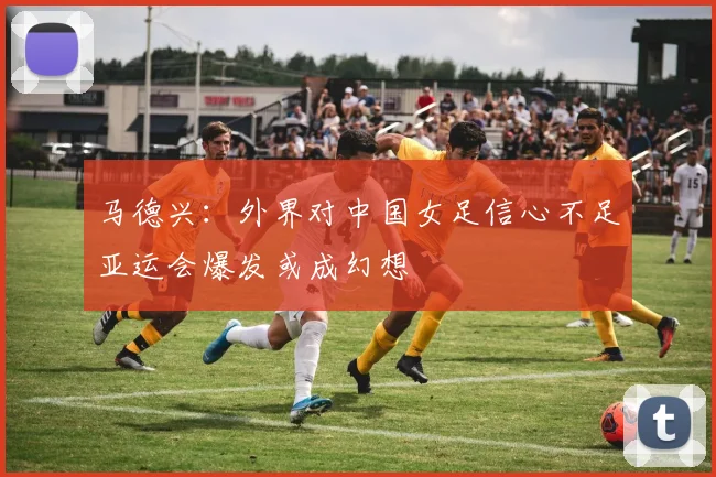 马德兴：外界对中国女足信心不足亚运会爆发或成幻想