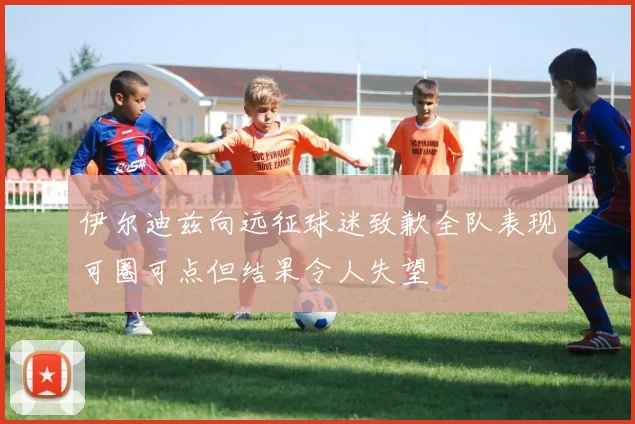 伊尔迪兹向远征球迷致歉全队表现可圈可点但结果令人失望