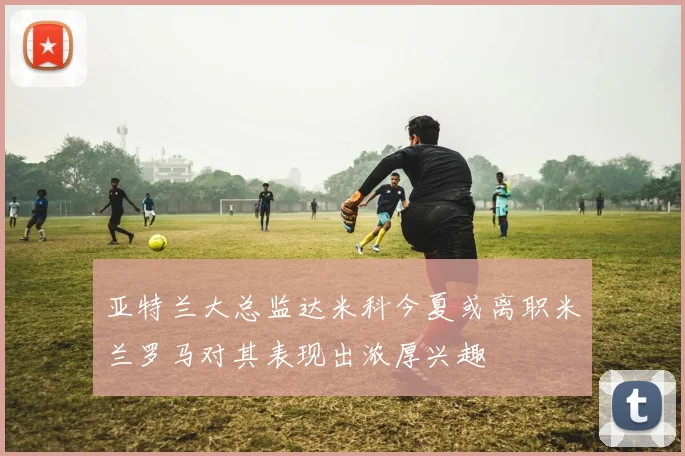 亚特兰大总监达米科今夏或离职米兰罗马对其表现出浓厚兴趣