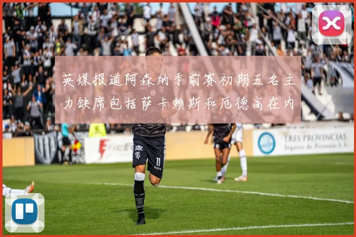 英媒报道阿森纳季前赛初期五名主力缺席包括萨卡赖斯和厄德高在内